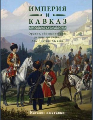 Империя и Кавказ. Оружие, обмундирование, ратные традиции. XIX - начало ХХ века. Каталог 