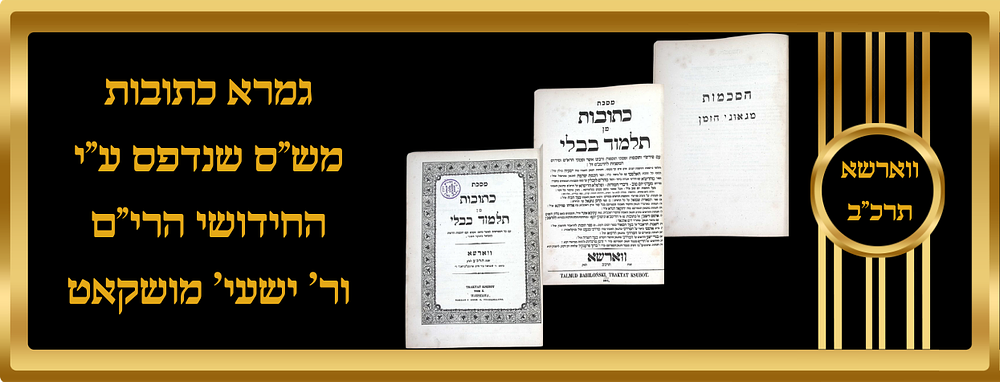 גמרא מס' כתובות מש"ס שנדפס ע"י הרה"ק החידושי הרי"ם, והגה"ק ר' ישעי' מושקאט, ווארשא תרכ"ב. שני 