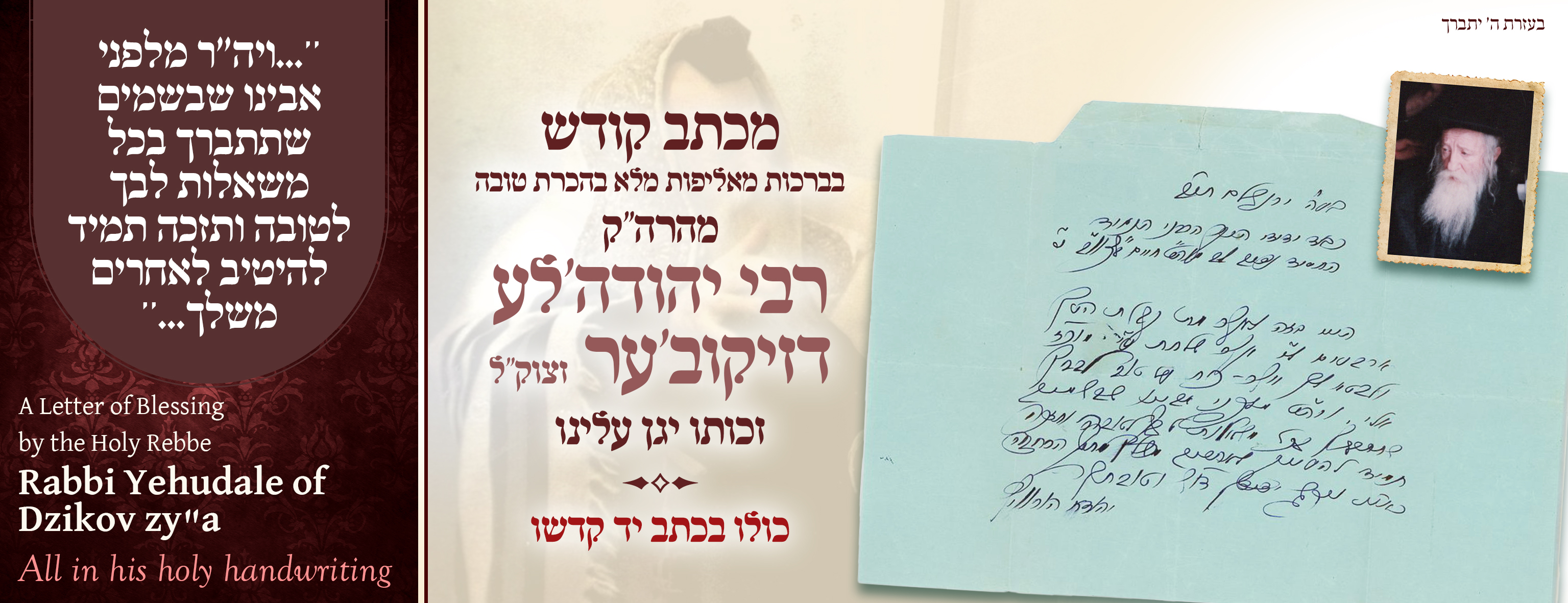 A Letter of Blessing

to the Holy Rebbe

Rabbi Yehudale of Dzikov, zy"a:

"May you be blessed with all your heart's desires for good, and may you always merit to benefit others from your own."