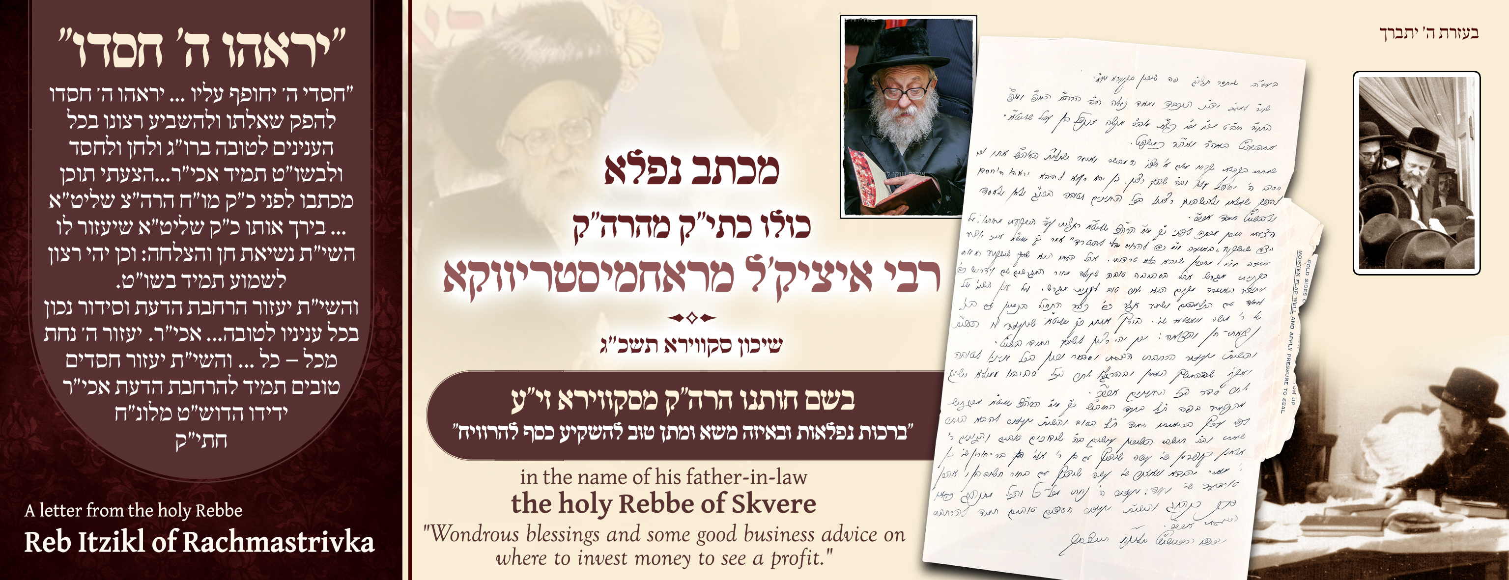 ב"ה



A lengthy letter from the holy Rebbe, Rabbi Chai Yitzchok of Rachmistrivka, zecher tzaddik livracha.

Written in the name of his father-in-law, the holy Rebbe of Skver, zechuso yagein aleinu amen.

“Wonderful blessings, including advice regarding a