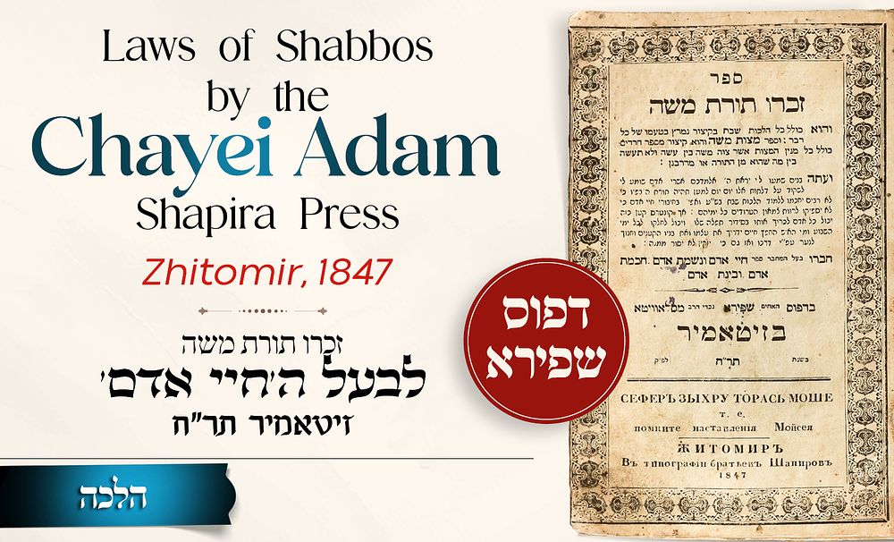 Laws of Shabbos: Zichru Toras Moshe by the Chayei Adam – Shapira Press – Zhitomir, 1847 
* 